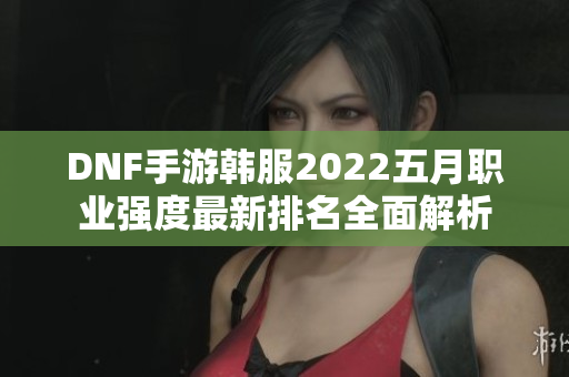 DNF手游韩服2022五月职业强度最新排名全面解析