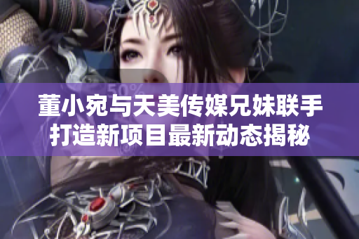 董小宛与天美传媒兄妹联手打造新项目最新动态揭秘