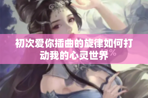 初次爱你插曲的旋律如何打动我的心灵世界