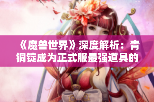 《魔兽世界》深度解析：青铜锭成为正式服最强道具的秘密与攻略