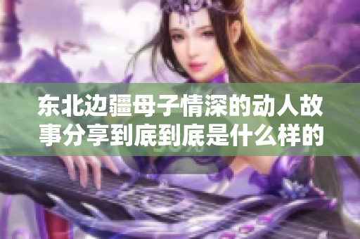 东北边疆母子情深的动人故事分享到底到底是什么样的牵绊