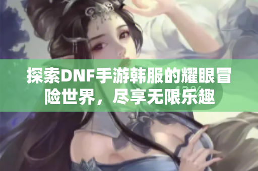 探索DNF手游韩服的耀眼冒险世界，尽享无限乐趣