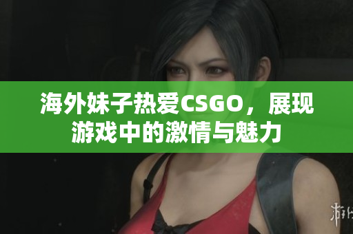 海外妹子热爱CSGO，展现游戏中的激情与魅力