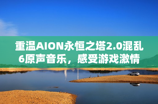 重温AION永恒之塔2.0混乱6原声音乐，感受游戏激情与魅力