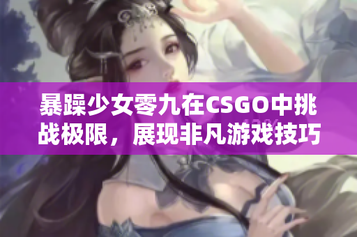 暴躁少女零九在CSGO中挑战极限，展现非凡游戏技巧