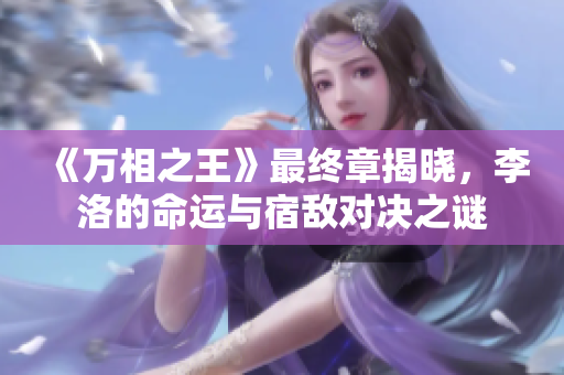 《万相之王》最终章揭晓，李洛的命运与宿敌对决之谜