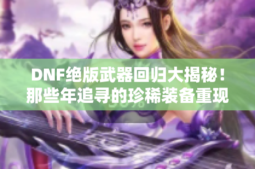 DNF绝版武器回归大揭秘！那些年追寻的珍稀装备重现江湖