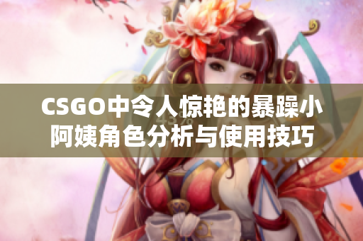 CSGO中令人惊艳的暴躁小阿姨角色分析与使用技巧