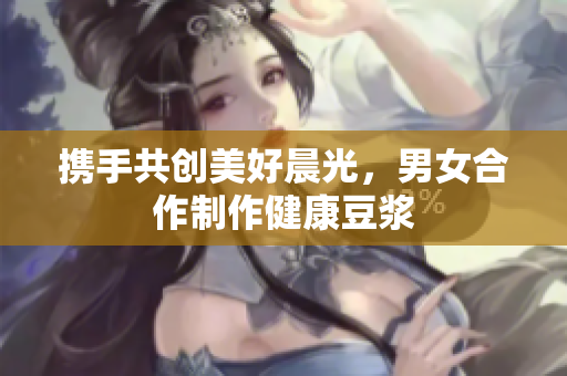 携手共创美好晨光，男女合作制作健康豆浆