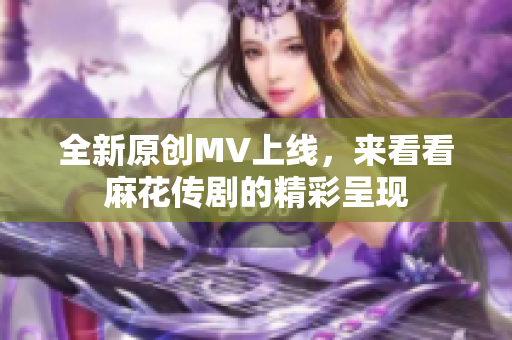 全新原创MV上线，来看看麻花传剧的精彩呈现