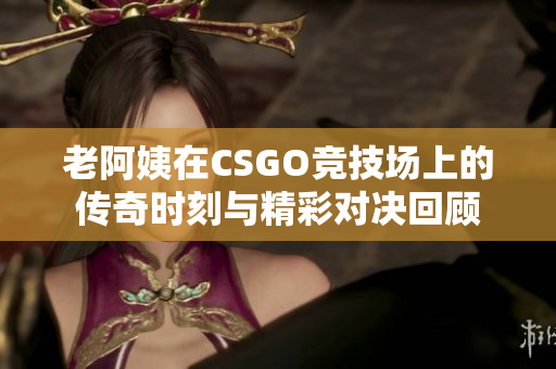 老阿姨在CSGO竞技场上的传奇时刻与精彩对决回顾