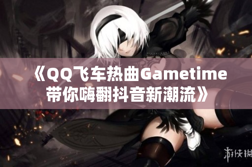 《QQ飞车热曲Gametime带你嗨翻抖音新潮流》