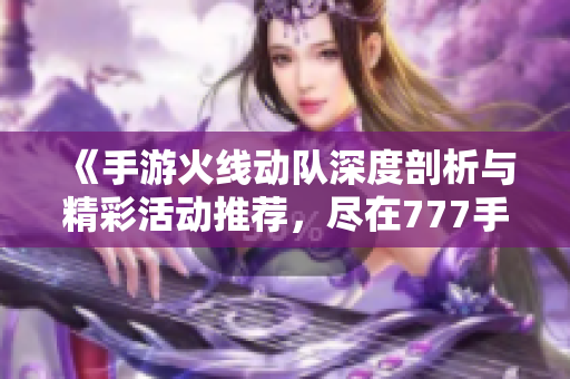 《手游火线动队深度剖析与精彩活动推荐，尽在777手游网》