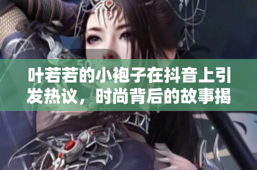 叶若若的小袍子在抖音上引发热议，时尚背后的故事揭秘