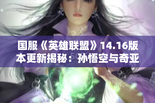 国服《英雄联盟》14.16版本更新揭秘：孙悟空与奇亚娜技能重塑全新体验