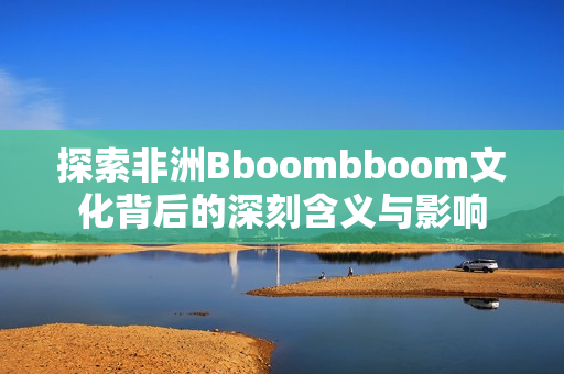 探索非洲Bboombboom文化背后的深刻含义与影响