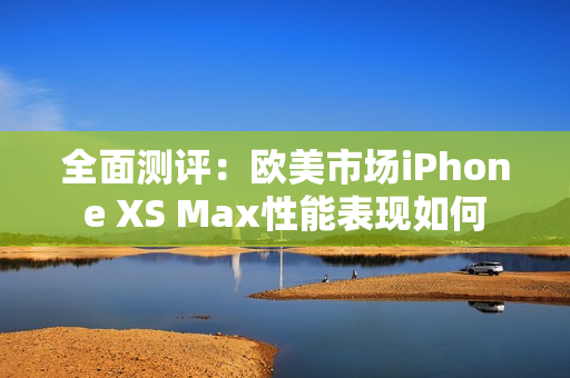 全面测评：欧美市场iPhone XS Max性能表现如何