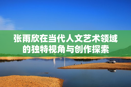 张雨欣在当代人文艺术领域的独特视角与创作探索