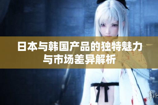 日本与韩国产品的独特魅力与市场差异解析