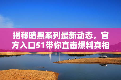 揭秘暗黑系列最新动态，官方入口51带你直击爆料真相