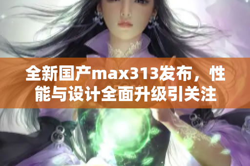 全新国产max313发布，性能与设计全面升级引关注