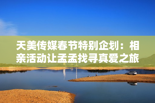 天美传媒春节特别企划：相亲活动让孟孟找寻真爱之旅