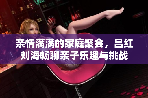 亲情满满的家庭聚会，吕红刘海畅聊亲子乐趣与挑战