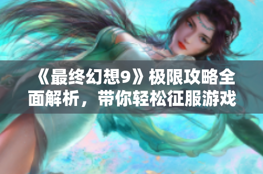 《最终幻想9》极限攻略全面解析，带你轻松征服游戏世界