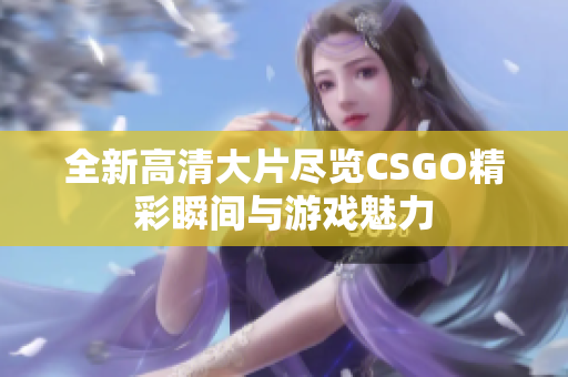 全新高清大片尽览CSGO精彩瞬间与游戏魅力