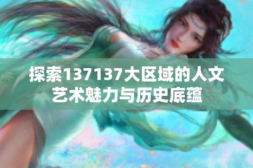 探索137137大区域的人文艺术魅力与历史底蕴