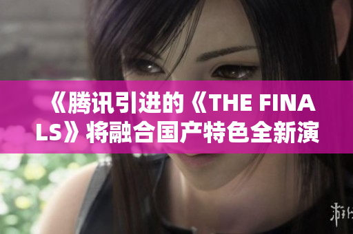 《腾讯引进的《THE FINALS》将融合国产特色全新演绎》