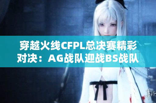 穿越火线CFPL总决赛精彩对决：AG战队迎战BS战队首图解析