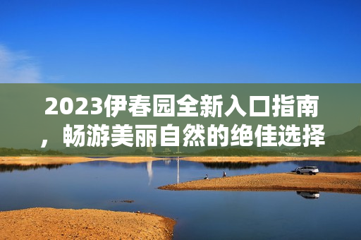 2023伊春园全新入口指南，畅游美丽自然的绝佳选择