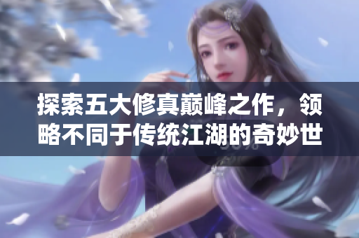 探索五大修真巅峰之作，领略不同于传统江湖的奇妙世界