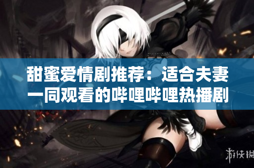 甜蜜爱情剧推荐：适合夫妻一同观看的哔哩哔哩热播剧集