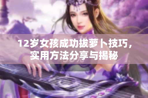 12岁女孩成功拔萝卜技巧，实用方法分享与揭秘
