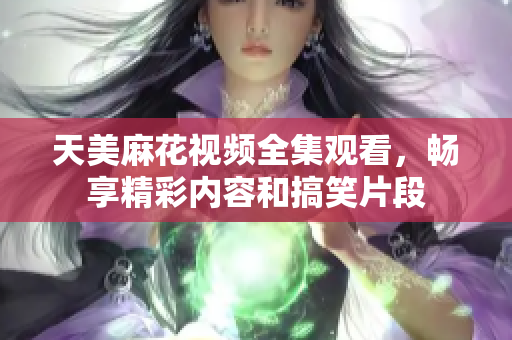 天美麻花视频全集观看，畅享精彩内容和搞笑片段