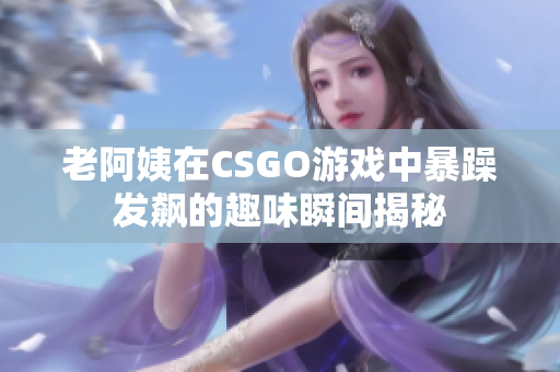 老阿姨在CSGO游戏中暴躁发飙的趣味瞬间揭秘