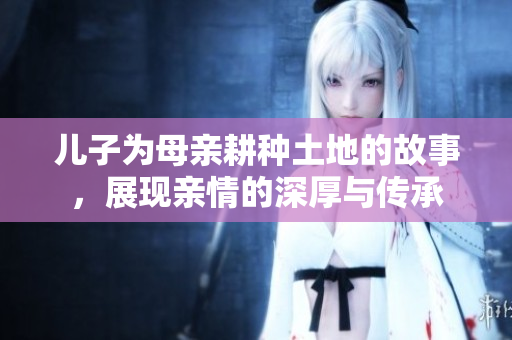 儿子为母亲耕种土地的故事，展现亲情的深厚与传承