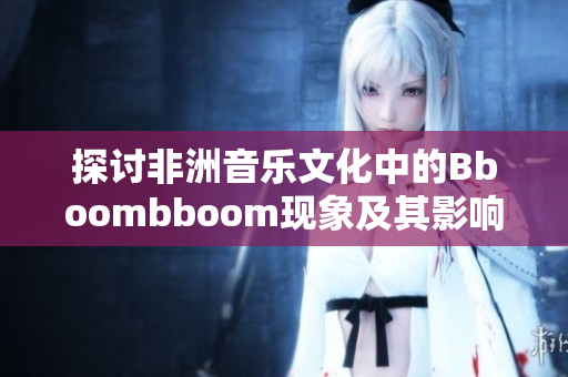 探讨非洲音乐文化中的Bboombboom现象及其影响