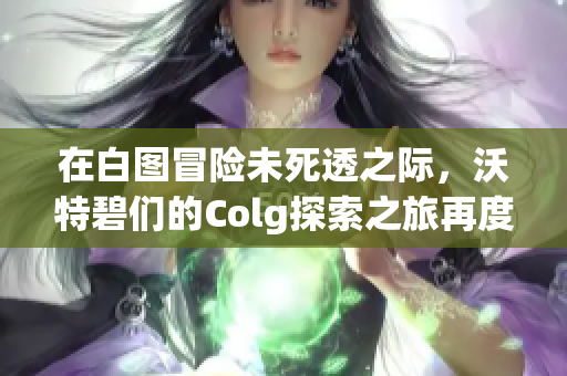 在白图冒险未死透之际，沃特碧们的Colg探索之旅再度启航