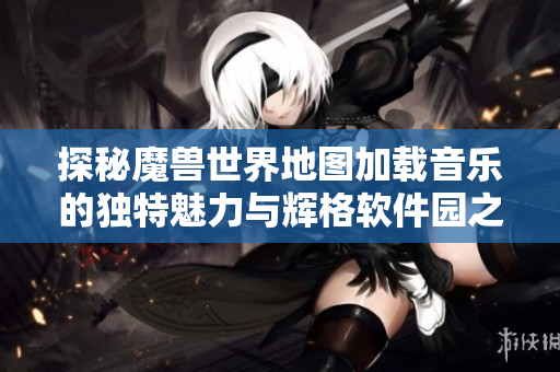 探秘魔兽世界地图加载音乐的独特魅力与辉格软件园之旅