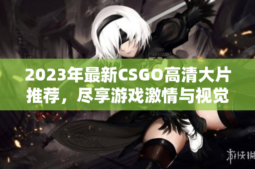 2023年最新CSGO高清大片推荐，尽享游戏激情与视觉盛宴