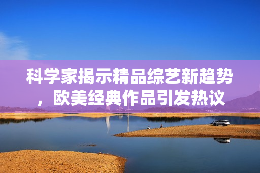 科学家揭示精品综艺新趋势，欧美经典作品引发热议