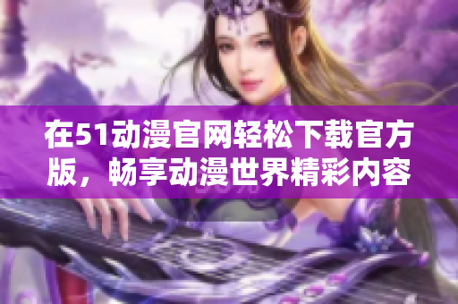 在51动漫官网轻松下载官方版，畅享动漫世界精彩内容