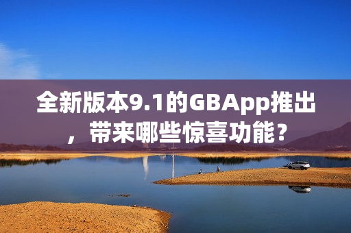 全新版本9.1的GBApp推出，带来哪些惊喜功能？