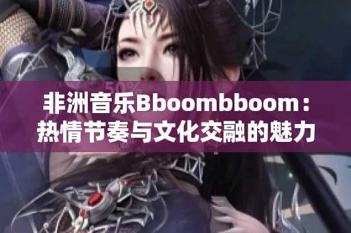 非洲音乐Bboombboom：热情节奏与文化交融的魅力探秘