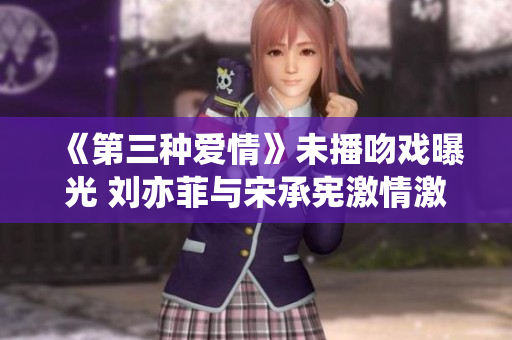 《第三种爱情》未播吻戏曝光 刘亦菲与宋承宪激情激吻场面抢眼