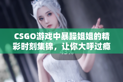 CSGO游戏中暴躁姐姐的精彩时刻集锦，让你大呼过瘾