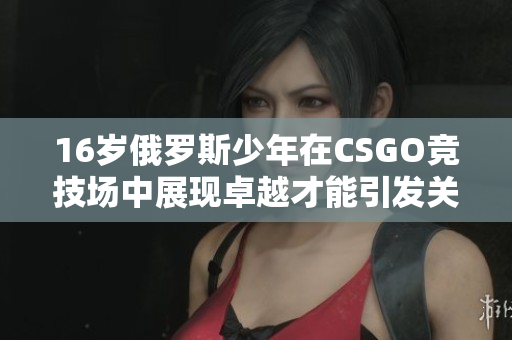 16岁俄罗斯少年在CSGO竞技场中展现卓越才能引发关注